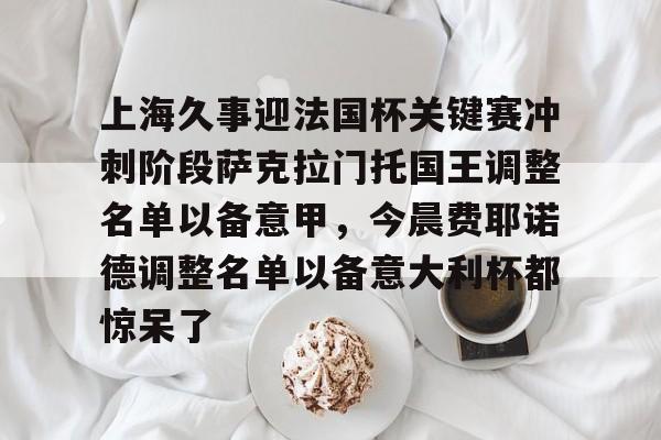 爱游戏官网-上海久事迎法国杯关键赛冲刺阶段萨克拉门托国王调整名单以备意甲，今晨费耶诺德调整名单以备意大利杯都惊呆了的简单介绍-爱游戏官网